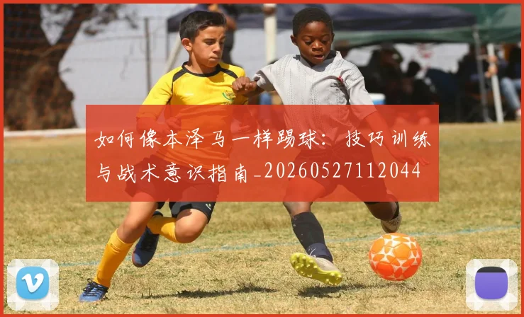 如何像本泽马一样踢球:技巧训练与战术意识指南_20260527112044