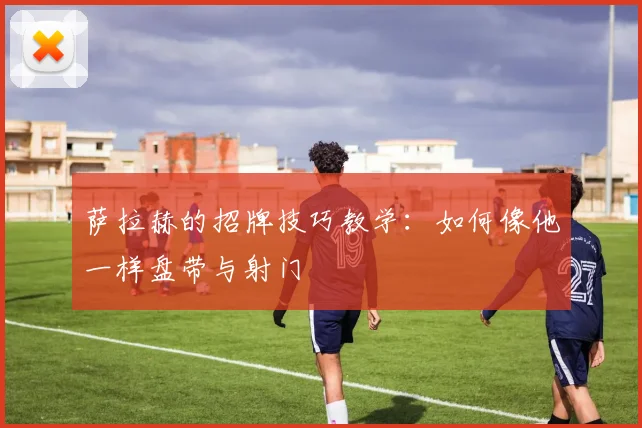 萨拉赫的招牌技巧教学：如何像他一样盘带与射门