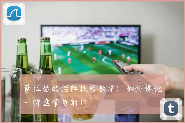 萨拉赫的招牌技巧教学:如何像他一样盘带与射门