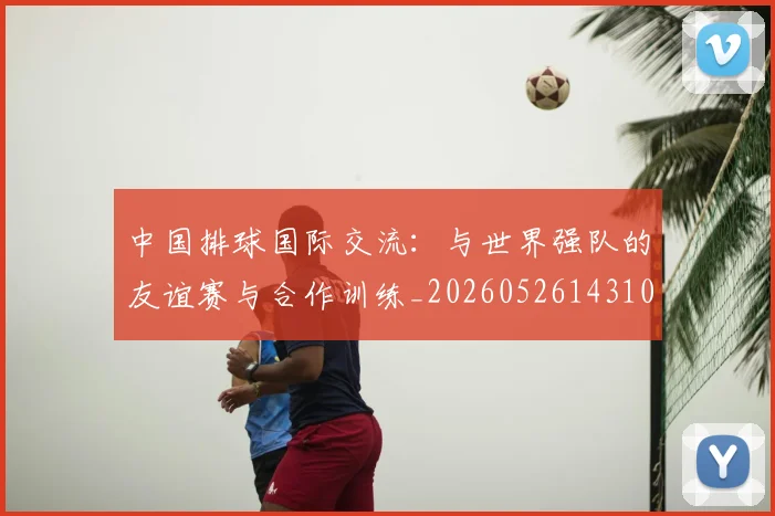 中国排球国际交流:与世界强队的友谊赛与合作训练_20260526143101