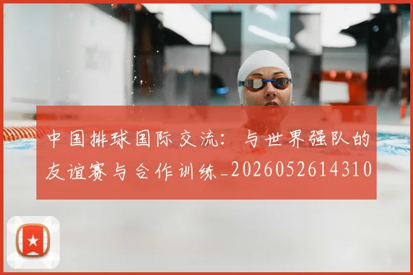 中国排球国际交流:与世界强队的友谊赛与合作训练_20260526143101
